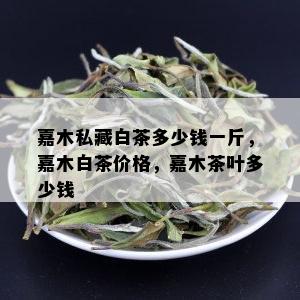 嘉木私藏白茶多少钱一斤，嘉木白茶价格，嘉木茶叶多少钱