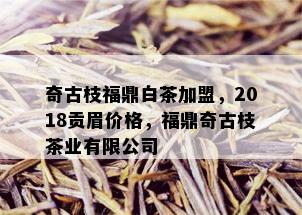 奇古枝福鼎白茶加盟，2018贡眉价格，福鼎奇古枝茶业有限公司