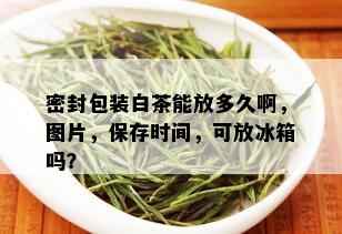 密封包装白茶能放多久啊，图片，保存时间，可放冰箱吗？