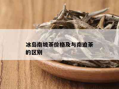 冰岛南坡茶价格及与南迫茶的区别