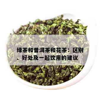 绿茶和普洱茶和花茶：区别、好处及一起饮用的建议