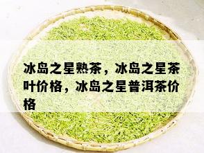 冰岛之星熟茶，冰岛之星茶叶价格，冰岛之星普洱茶价格