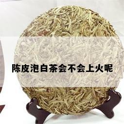 陈皮泡白茶会不会上火呢