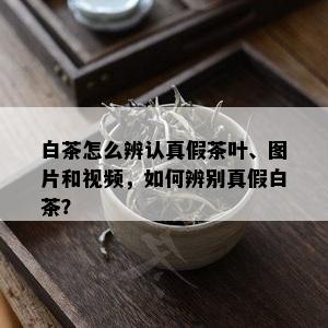 白茶怎么辨认真假茶叶、图片和视频，如何辨别真假白茶？