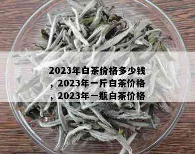 2023年白茶价格多少钱，2023年一斤白茶价格，2023年一瓶白茶价格