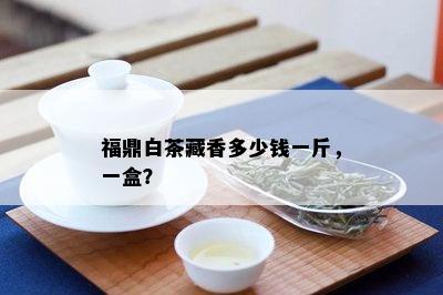 福鼎白茶藏香多少钱一斤，一盒？