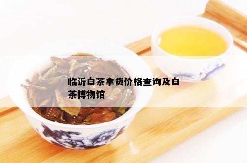 临沂白茶拿货价格查询及白茶博物馆