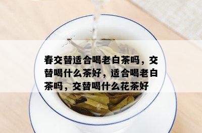 春交替适合喝老白茶吗，交替喝什么茶好，适合喝老白茶吗，交替喝什么花茶好