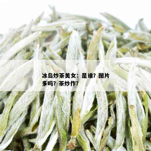 冰岛炒茶美女：是谁？图片多吗？茶炒作？