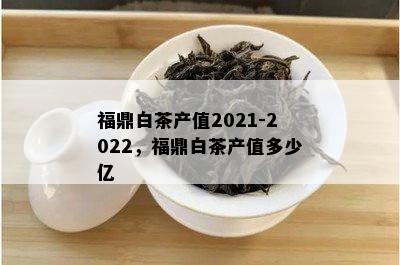 福鼎白茶产值2021-2022，福鼎白茶产值多少亿