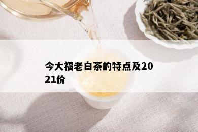 今大福老白茶的特点及2021价