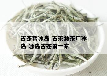 古茶帮冰岛-古茶源茶厂冰岛-冰岛古茶之一家