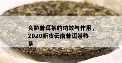 良熟普洱茶的功效与作用，2020新货云南普洱茶熟茶