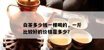 白茶多少钱一棵喝的，一斤比较好的价格是多少？