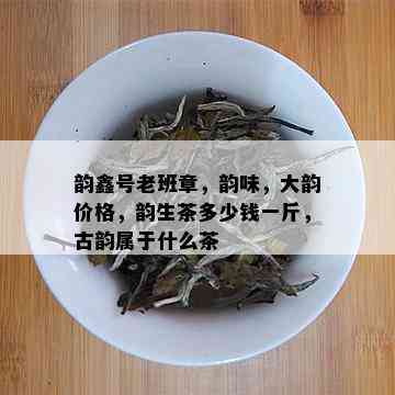 韵鑫号老班章，韵味，大韵价格，韵生茶多少钱一斤，古韵属于什么茶