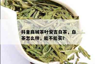 抖音商城茶叶安吉白茶，白茶怎么样，能不能买？