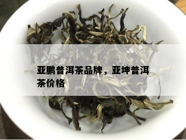 亚鹏普洱茶品牌，亚坤普洱茶价格