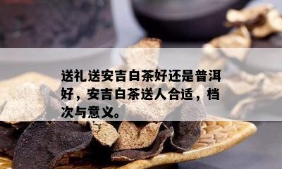 送礼送安吉白茶好还是普洱好，安吉白茶送人合适，档次与意义。