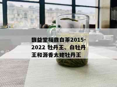 馥益堂福鼎白茶2015-2022 牡丹王、白牡丹王和源香太姥牡丹王