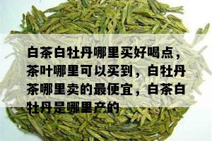 白茶白牡丹哪里买好喝点，茶叶哪里可以买到，白牡丹茶哪里卖的更便宜，白茶白牡丹是哪里产的