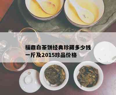 福鼎白茶饼经典珍藏多少钱一斤及2015珍品价格