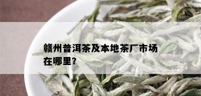 赣州普洱茶及本地茶厂市场在哪里？