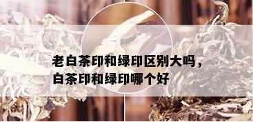 老白茶印和绿印区别大吗，白茶印和绿印哪个好