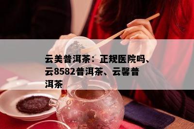 云美普洱茶：正规医院吗、云8582普洱茶、云馨普洱茶