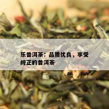 乐普洱茶：品质优良，享受纯正的普洱茶