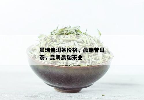 晨瑞普洱茶价格，晨瑞普洱茶，昆明晨瑞茶业