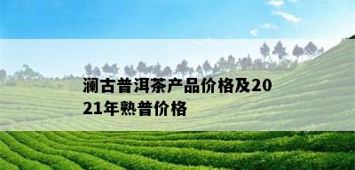 澜古普洱茶产品价格及2021年熟普价格