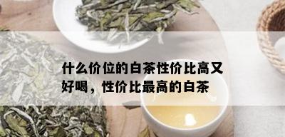 什么价位的白茶性价比高又好喝，性价比更高的白茶