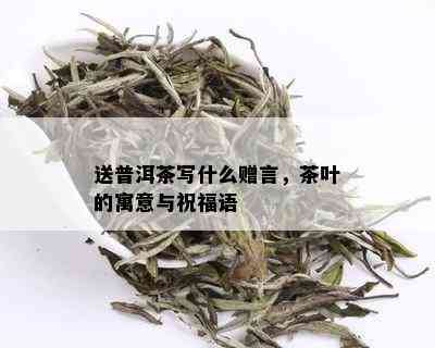 送普洱茶写什么赠言，茶叶的寓意与祝福语