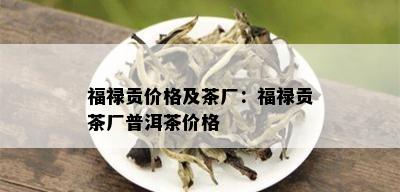 福禄贡价格及茶厂：福禄贡茶厂普洱茶价格