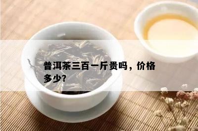 普洱茶三百一斤贵吗，价格多少？