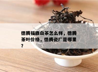 德腾福鼎白茶怎么样，德腾茶叶价格，德腾瓷厂是哪里？