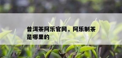 普洱茶阿乐官网，阿乐制茶是哪里的