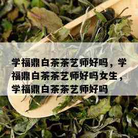 学福鼎白茶茶艺师好吗，学福鼎白茶茶艺师好吗女生，学福鼎白茶茶艺师好吗