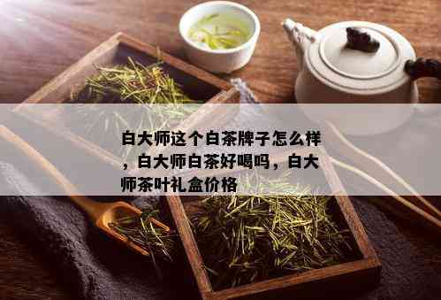 白大师这个白茶牌子怎么样，白大师白茶好喝吗，白大师茶叶礼盒价格