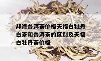 邦海普洱茶价格天福白牡丹白茶和普洱茶的区别及天福白牡丹茶价格