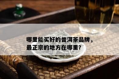 哪里能买好的普洱茶品牌，最正宗的地方在哪里？