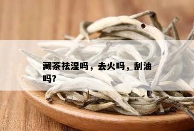 藏茶祛湿吗，去火吗，刮油吗？