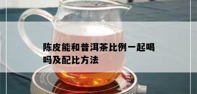 陈皮能和普洱茶比例一起喝吗及配比方法