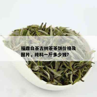 福鼎白茶古树茶茶饼价格及图片，纯料一斤多少钱？