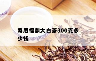 寿眉福鼎大白茶300克多少钱