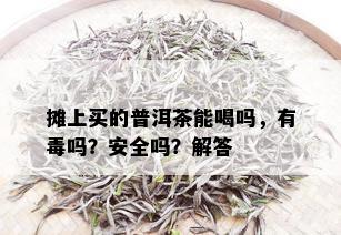 摊上买的普洱茶能喝吗，有吗？安全吗？解答