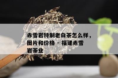 赤雪岩特制老白茶怎么样，图片和价格 - 福建赤雪岩茶业