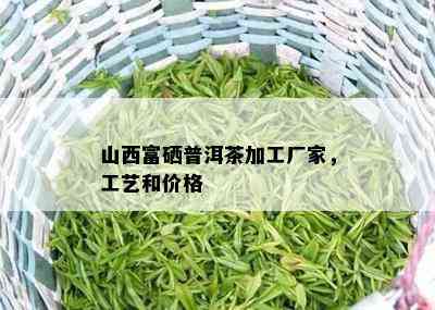 山西富硒普洱茶加工厂家，工艺和价格