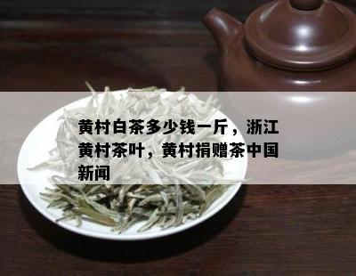 黄村白茶多少钱一斤，浙江黄村茶叶，黄村捐赠茶中国新闻