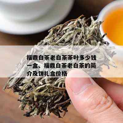 福鼎白茶老白茶茶叶多少钱一盒、福鼎白茶老白茶的简介及饼礼盒价格